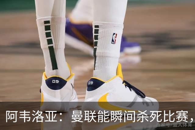 阿韦洛亚：曼联能瞬间杀死比赛，拉什福德库尼亚B费等都喜欢前插
